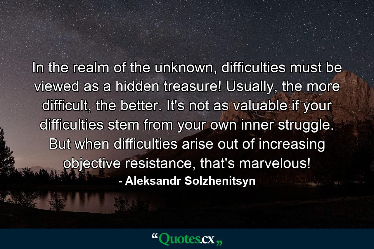 In the realm of the unknown, difficulties must be viewed as a hidden treasure! Usually, the more difficult, the better. It's not as valuable if your difficulties stem from your own inner struggle. But when difficulties arise out of increasing objective resistance, that's marvelous! - Quote by Aleksandr Solzhenitsyn