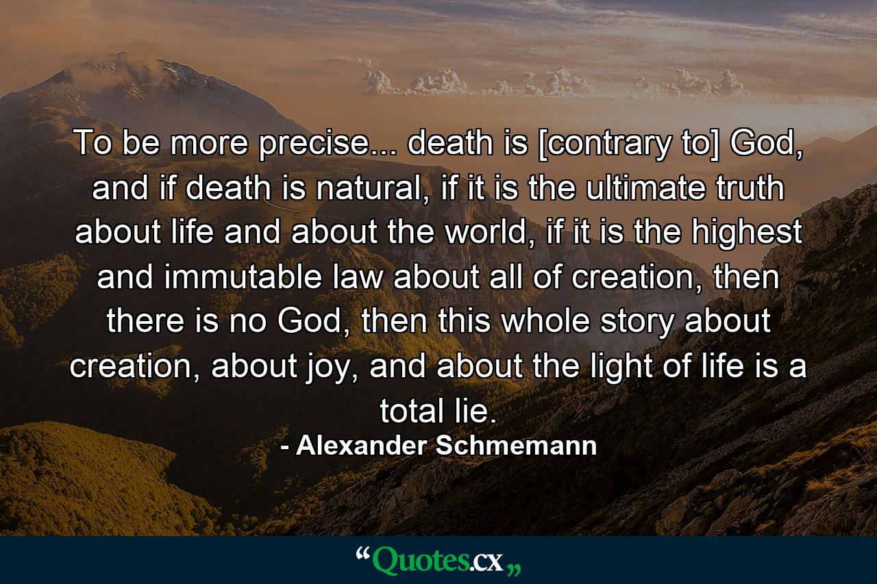 To be more precise... death is [contrary to] God, and if death is natural, if it is the ultimate truth about life and about the world, if it is the highest and immutable law about all of creation, then there is no God, then this whole story about creation, about joy, and about the light of life is a total lie. - Quote by Alexander Schmemann