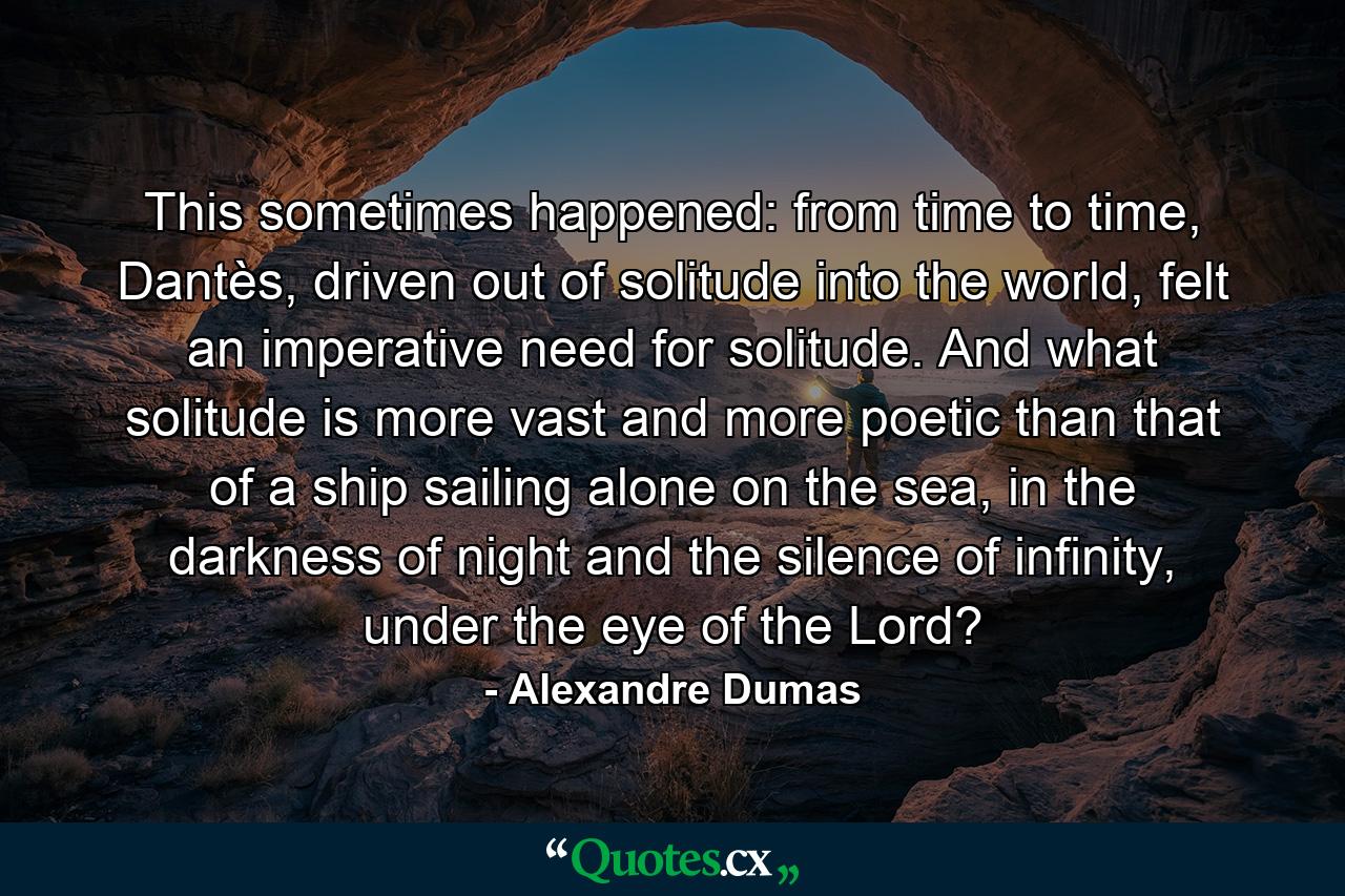 This sometimes happened: from time to time, Dantès, driven out of solitude into the world, felt an imperative need for solitude. And what solitude is more vast and more poetic than that of a ship sailing alone on the sea, in the darkness of night and the silence of infinity, under the eye of the Lord? - Quote by Alexandre Dumas