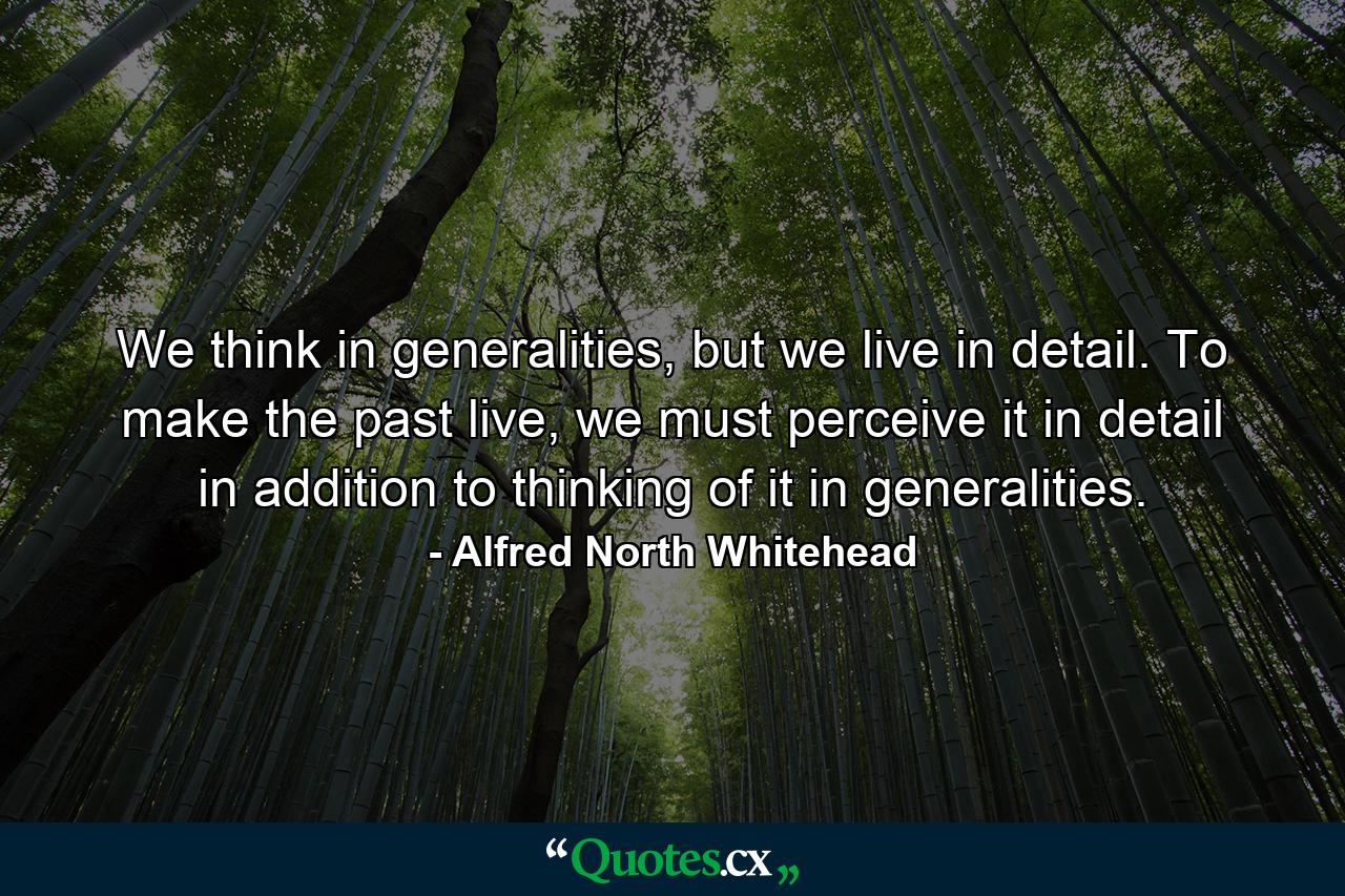 We think in generalities, but we live in detail. To make the past live, we must perceive it in detail in addition to thinking of it in generalities. - Quote by Alfred North Whitehead