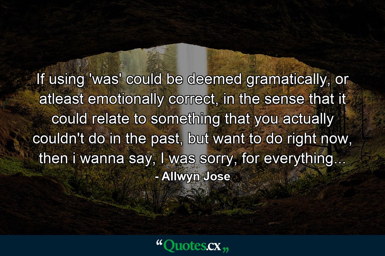 If using 'was' could be deemed gramatically, or atleast emotionally correct, in the sense that it could relate to something that you actually couldn't do in the past, but want to do right now, then i wanna say, I was sorry, for everything... - Quote by Allwyn Jose