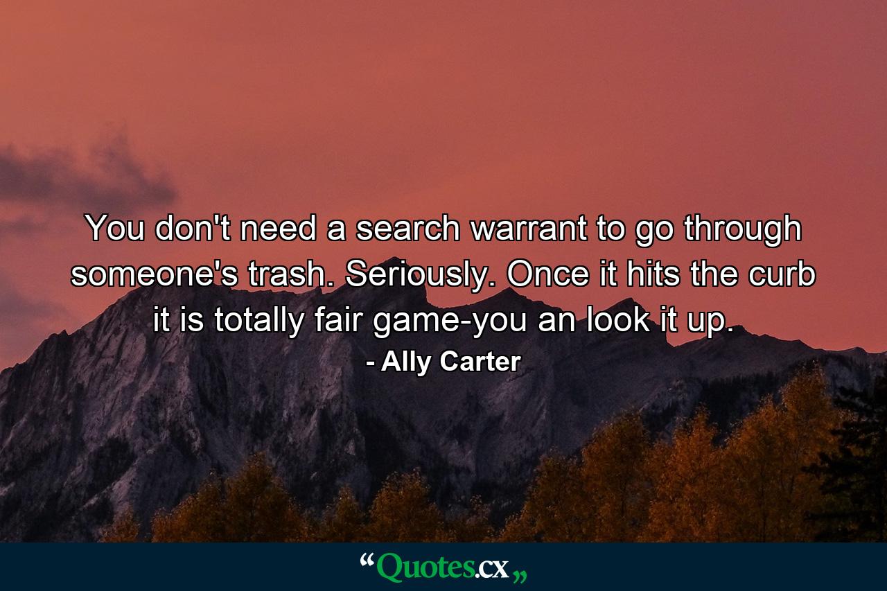 You don't need a search warrant to go through someone's trash. Seriously. Once it hits the curb it is totally fair game-you an look it up. - Quote by Ally Carter