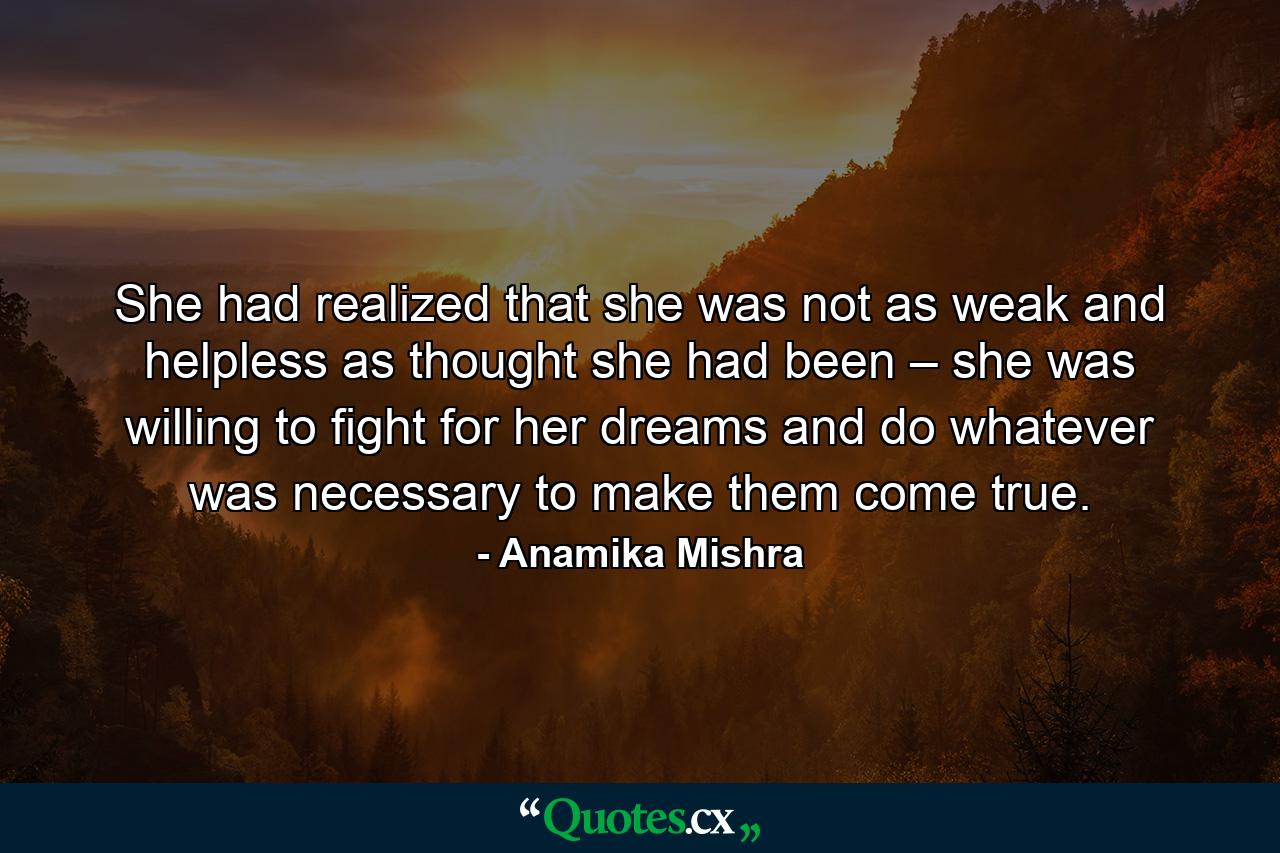 She had realized that she was not as weak and helpless as thought she had been – she was willing to fight for her dreams and do whatever was necessary to make them come true. - Quote by Anamika Mishra