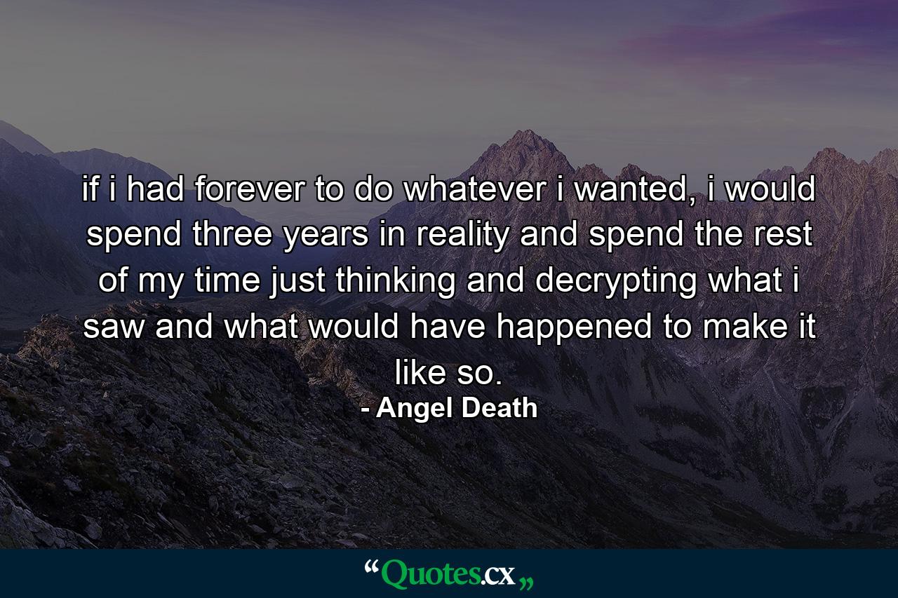 if i had forever to do whatever i wanted, i would spend three years in reality and spend the rest of my time just thinking and decrypting what i saw and what would have happened to make it like so. - Quote by Angel Death