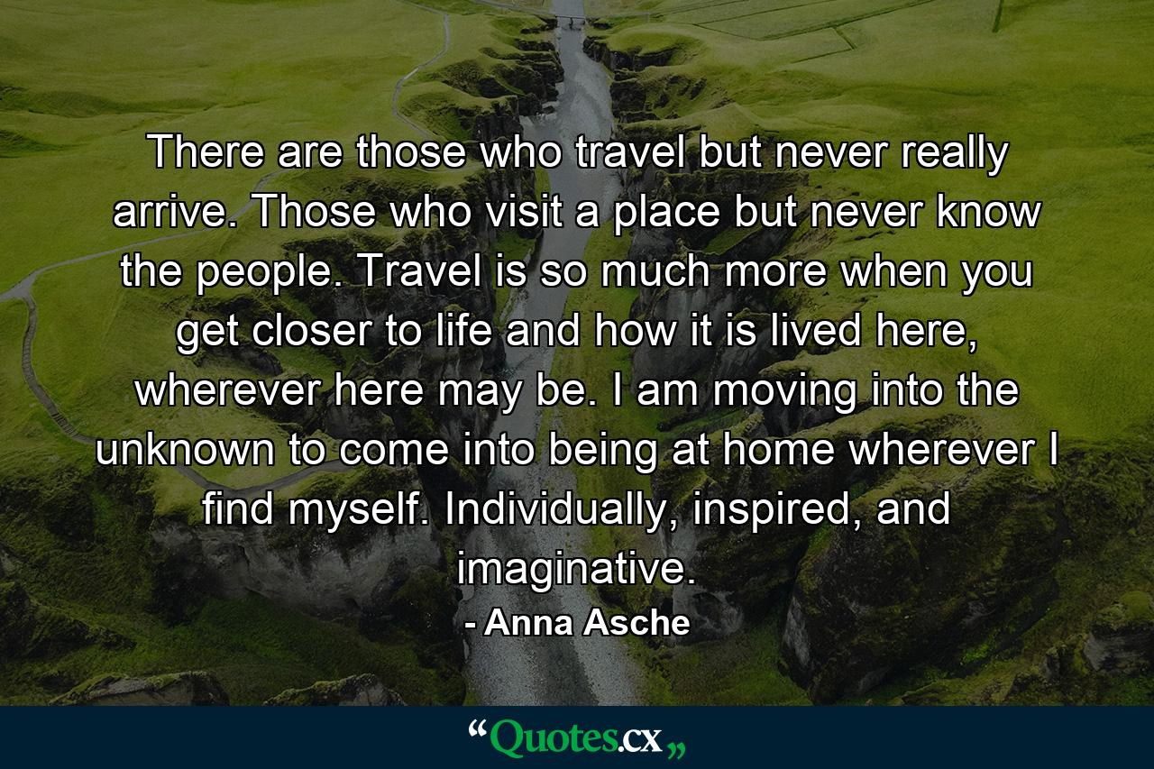 There are those who travel but never really arrive. Those who visit a place but never know the people. Travel is so much more when you get closer to life and how it is lived here, wherever here may be. I am moving into the unknown to come into being at home wherever I find myself. Individually, inspired, and imaginative. - Quote by Anna Asche