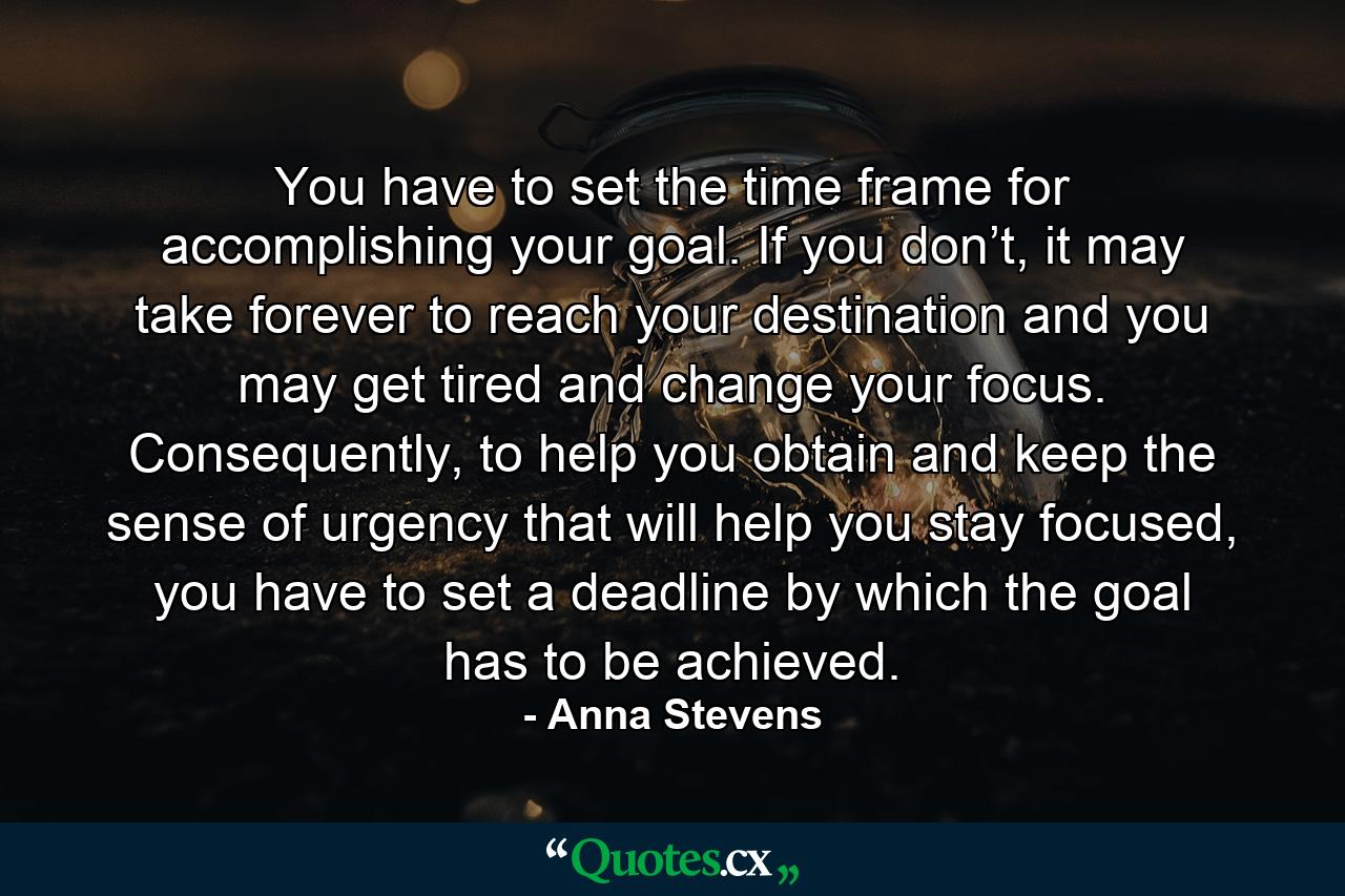 You have to set the time frame for accomplishing your goal. If you don’t, it may take forever to reach your destination and you may get tired and change your focus. Consequently, to help you obtain and keep the sense of urgency that will help you stay focused, you have to set a deadline by which the goal has to be achieved. - Quote by Anna Stevens