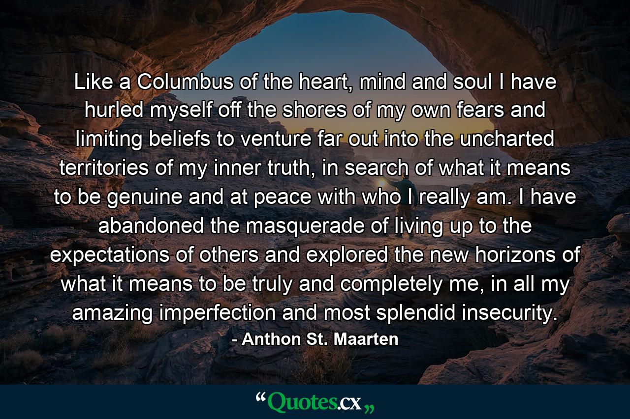 Like a Columbus of the heart, mind and soul I have hurled myself off the shores of my own fears and limiting beliefs to venture far out into the uncharted territories of my inner truth, in search of what it means to be genuine and at peace with who I really am. I have abandoned the masquerade of living up to the expectations of others and explored the new horizons of what it means to be truly and completely me, in all my amazing imperfection and most splendid insecurity. - Quote by Anthon St. Maarten