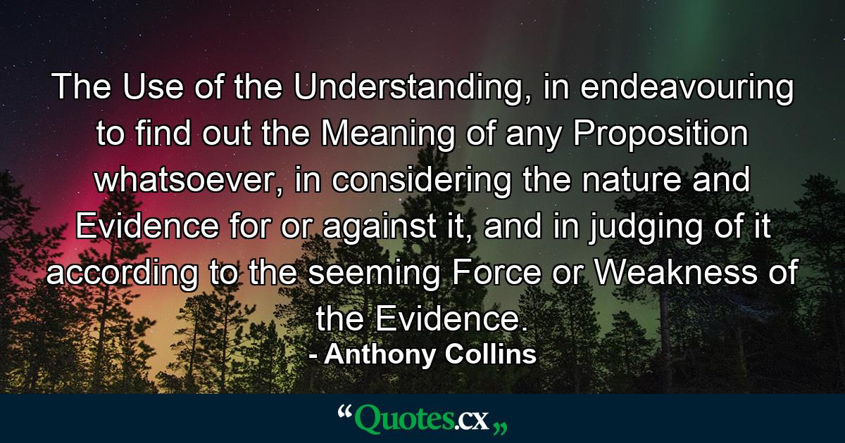 The Use of the Understanding, in endeavouring to find out the Meaning of any Proposition whatsoever, in considering the nature and Evidence for or against it, and in judging of it according to the seeming Force or Weakness of the Evidence. - Quote by Anthony Collins