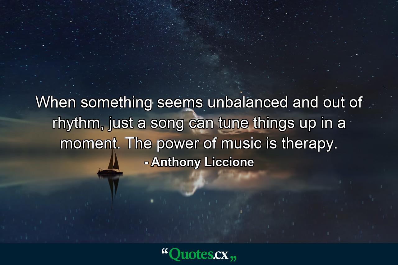 When something seems unbalanced and out of rhythm, just a song can tune things up in a moment. The power of music is therapy. - Quote by Anthony Liccione