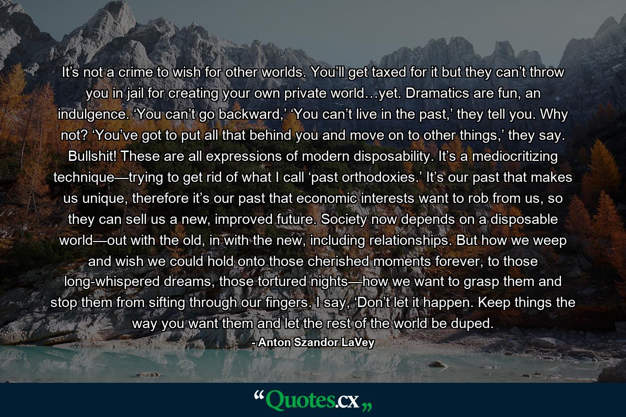 It’s not a crime to wish for other worlds. You’ll get taxed for it but they can’t throw you in jail for creating your own private world…yet. Dramatics are fun, an indulgence. ‘You can’t go backward,’ ‘You can’t live in the past,’ they tell you. Why not? ‘You’ve got to put all that behind you and move on to other things,’ they say. Bullshit! These are all expressions of modern disposability. It’s a mediocritizing technique—trying to get rid of what I call ‘past orthodoxies.’ It’s our past that makes us unique, therefore it’s our past that economic interests want to rob from us, so they can sell us a new, improved future. Society now depends on a disposable world—out with the old, in with the new, including relationships. But how we weep and wish we could hold onto those cherished moments forever, to those long-whispered dreams, those tortured nights—how we want to grasp them and stop them from sifting through our fingers. I say, ‘Don’t let it happen. Keep things the way you want them and let the rest of the world be duped. - Quote by Anton Szandor LaVey