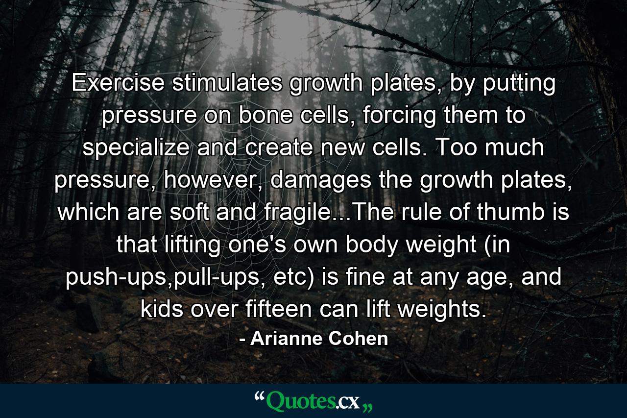 Exercise stimulates growth plates, by putting pressure on bone cells, forcing them to specialize and create new cells. Too much pressure, however, damages the growth plates, which are soft and fragile...The rule of thumb is that lifting one's own body weight (in push-ups,pull-ups, etc) is fine at any age, and kids over fifteen can lift weights. - Quote by Arianne Cohen