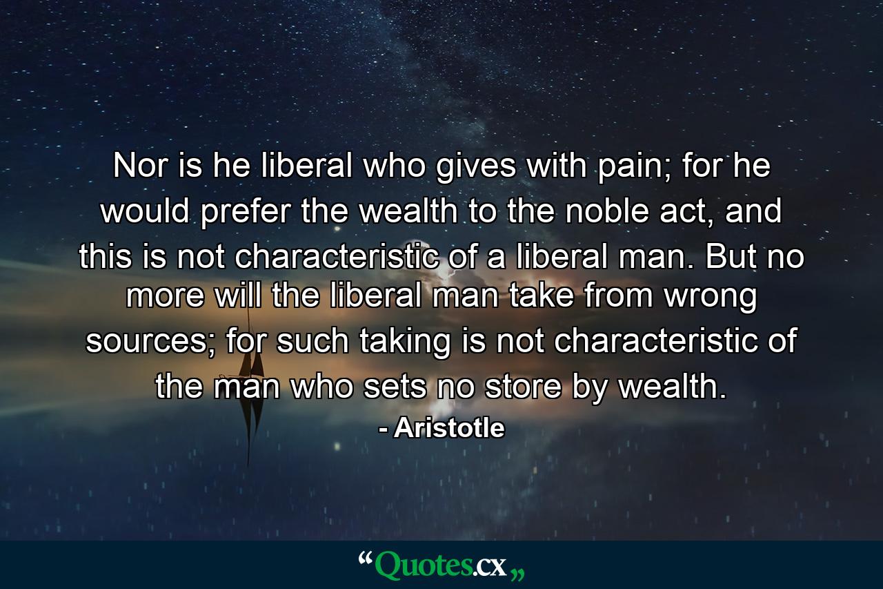 Nor is he liberal who gives with pain; for he would prefer the wealth to the noble act, and this is not characteristic of a liberal man. But no more will the liberal man take from wrong sources; for such taking is not characteristic of the man who sets no store by wealth. - Quote by Aristotle