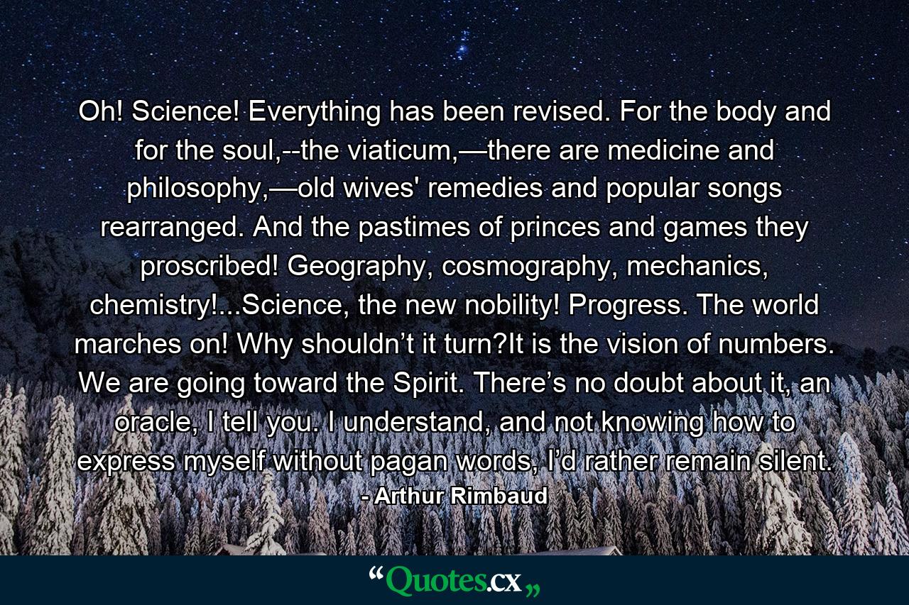 Oh! Science! Everything has been revised. For the body and for the soul,--the viaticum,—there are medicine and philosophy,—old wives' remedies and popular songs rearranged. And the pastimes of princes and games they proscribed! Geography, cosmography, mechanics, chemistry!...Science, the new nobility! Progress. The world marches on! Why shouldn’t it turn?It is the vision of numbers. We are going toward the Spirit. There’s no doubt about it, an oracle, I tell you. I understand, and not knowing how to express myself without pagan words, I’d rather remain silent. - Quote by Arthur Rimbaud