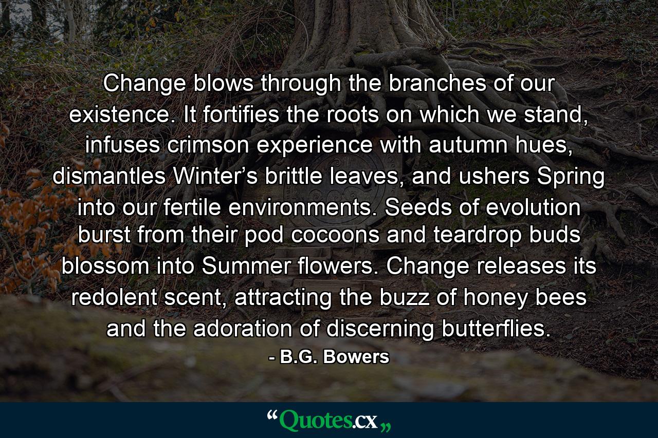 Change blows through the branches of our existence. It fortifies the roots on which we stand, infuses crimson experience with autumn hues, dismantles Winter’s brittle leaves, and ushers Spring into our fertile environments. Seeds of evolution burst from their pod cocoons and teardrop buds blossom into Summer flowers. Change releases its redolent scent, attracting the buzz of honey bees and the adoration of discerning butterflies. - Quote by B.G. Bowers