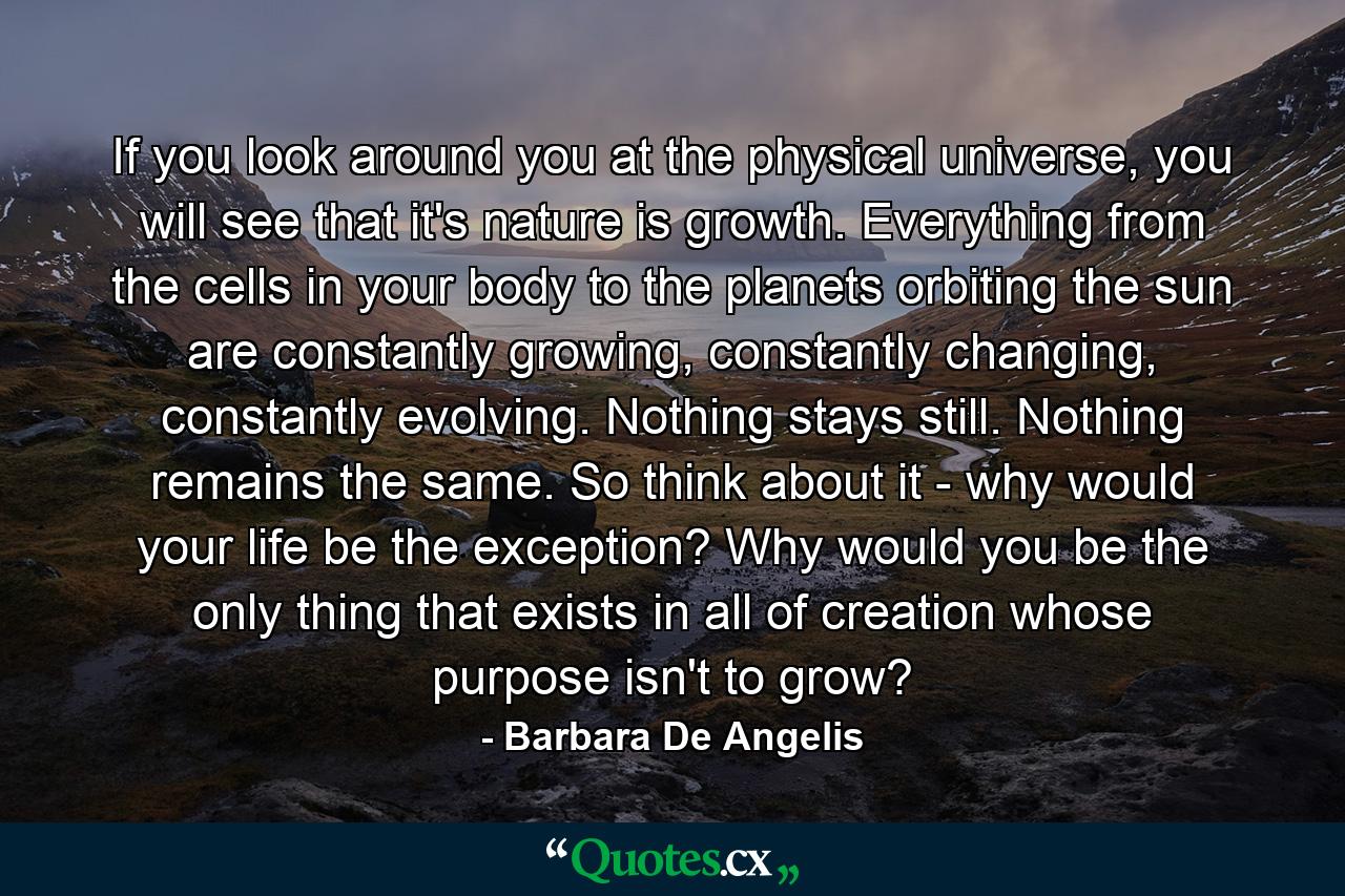 If you look around you at the physical universe, you will see that it's nature is growth. Everything from the cells in your body to the planets orbiting the sun are constantly growing, constantly changing, constantly evolving. Nothing stays still. Nothing remains the same. So think about it - why would your life be the exception? Why would you be the only thing that exists in all of creation whose purpose isn't to grow? - Quote by Barbara De Angelis