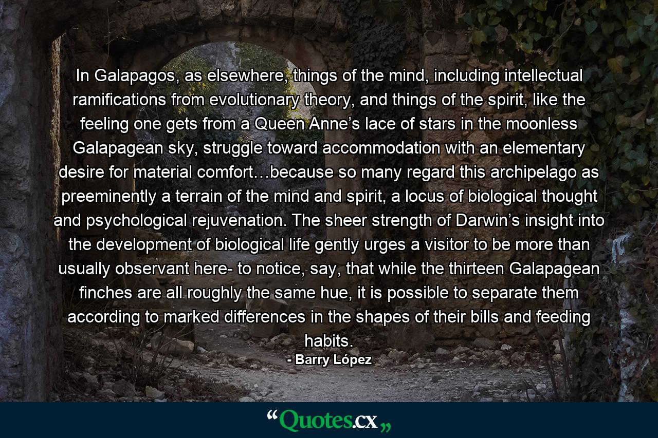 In Galapagos, as elsewhere, things of the mind, including intellectual ramifications from evolutionary theory, and things of the spirit, like the feeling one gets from a Queen Anne’s lace of stars in the moonless Galapagean sky, struggle toward accommodation with an elementary desire for material comfort…because so many regard this archipelago as preeminently a terrain of the mind and spirit, a locus of biological thought and psychological rejuvenation. The sheer strength of Darwin’s insight into the development of biological life gently urges a visitor to be more than usually observant here- to notice, say, that while the thirteen Galapagean finches are all roughly the same hue, it is possible to separate them according to marked differences in the shapes of their bills and feeding habits. - Quote by Barry López