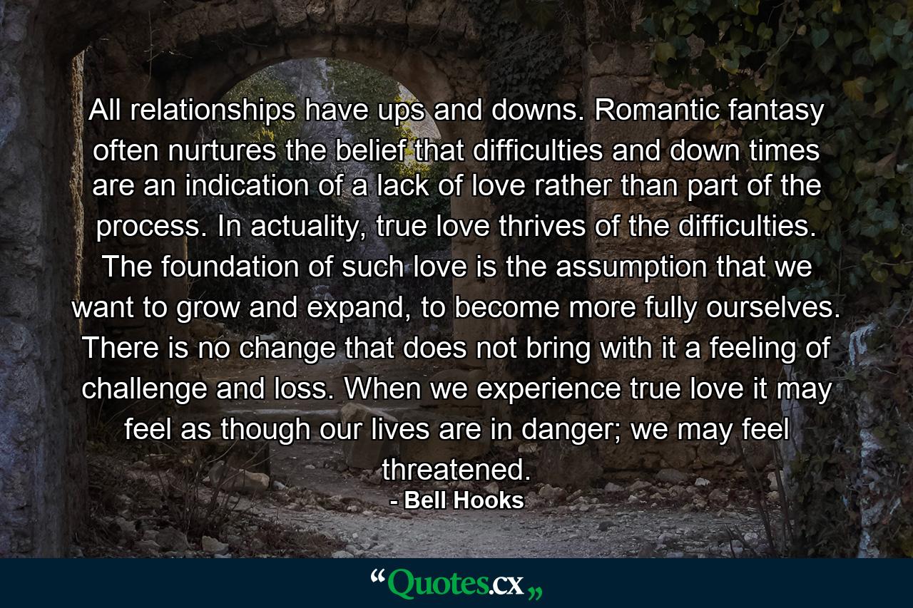 All relationships have ups and downs. Romantic fantasy often nurtures the belief that difficulties and down times are an indication of a lack of love rather than part of the process. In actuality, true love thrives of the difficulties. The foundation of such love is the assumption that we want to grow and expand, to become more fully ourselves. There is no change that does not bring with it a feeling of challenge and loss. When we experience true love it may feel as though our lives are in danger; we may feel threatened. - Quote by Bell Hooks