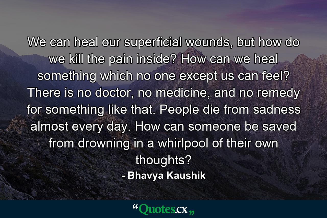 We can heal our superficial wounds, but how do we kill the pain inside? How can we heal something which no one except us can feel? There is no doctor, no medicine, and no remedy for something like that. People die from sadness almost every day. How can someone be saved from drowning in a whirlpool of their own thoughts? - Quote by Bhavya Kaushik