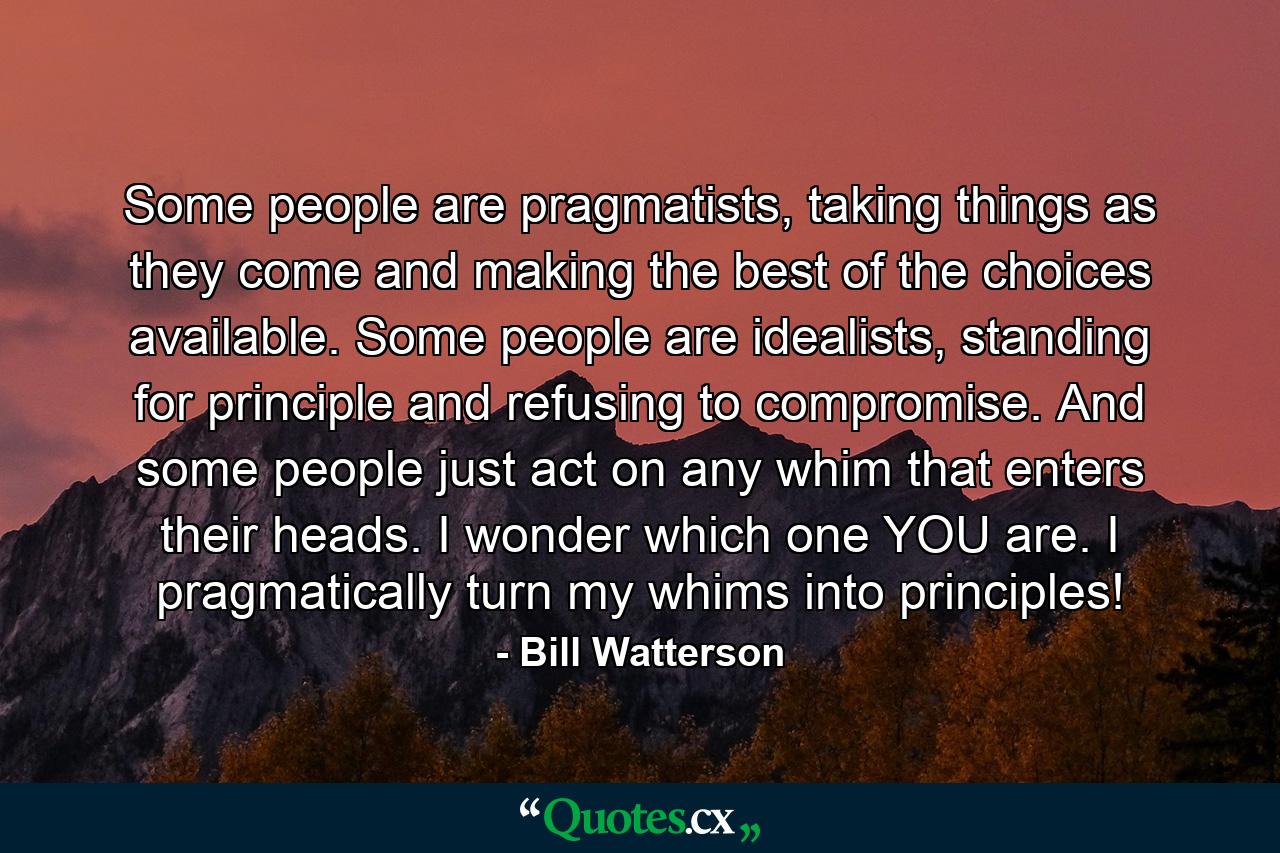 Some people are pragmatists, taking things as they come and making the best of the choices available. Some people are idealists, standing for principle and refusing to compromise. And some people just act on any whim that enters their heads. I wonder which one YOU are. I pragmatically turn my whims into principles! - Quote by Bill Watterson