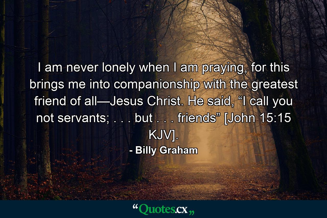 I am never lonely when I am praying, for this brings me into companionship with the greatest friend of all—Jesus Christ. He said, “I call you not servants; . . . but . . . friends” [John 15:15 KJV]. - Quote by Billy Graham