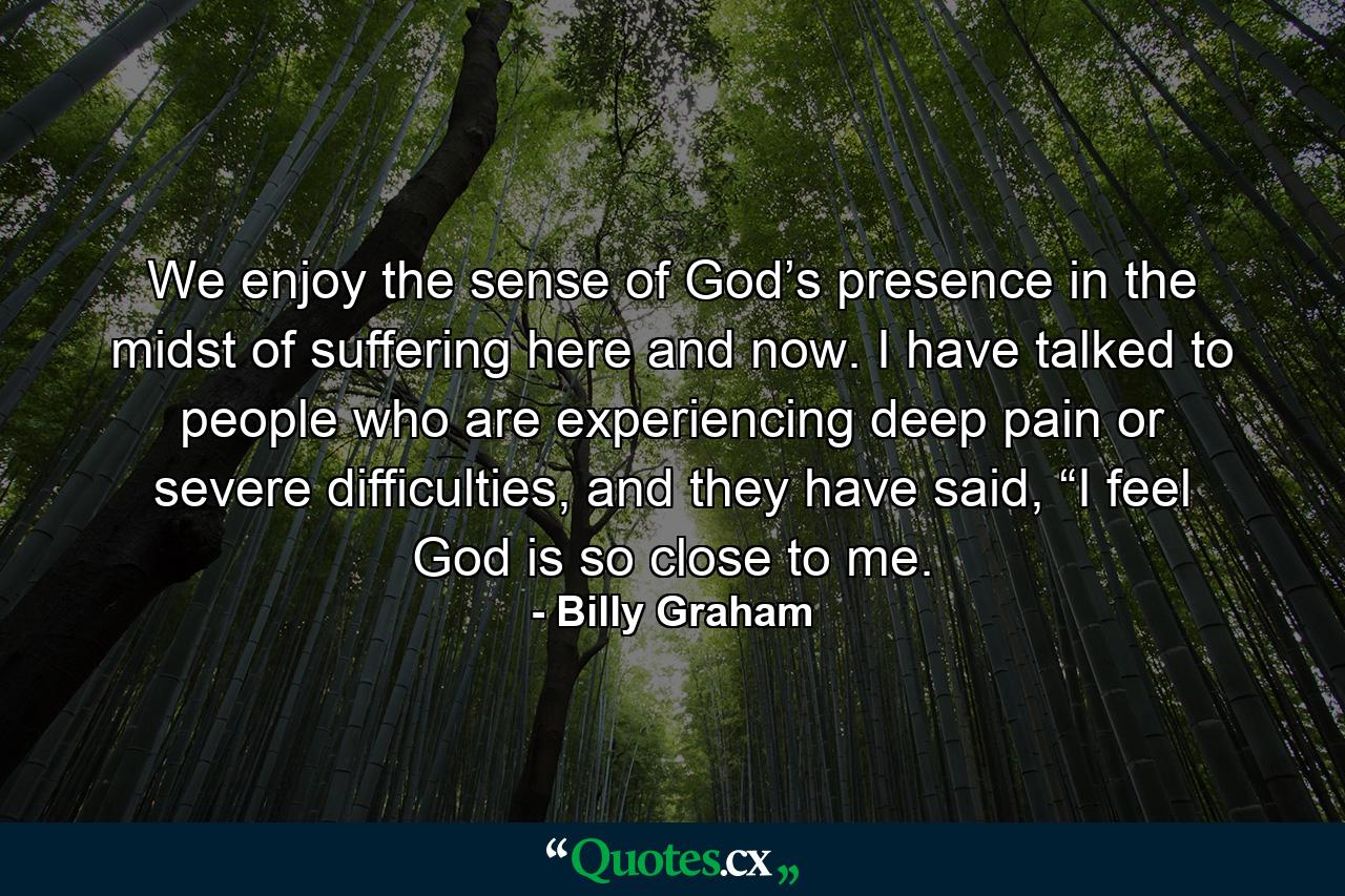 We enjoy the sense of God’s presence in the midst of suffering here and now. I have talked to people who are experiencing deep pain or severe difficulties, and they have said, “I feel God is so close to me. - Quote by Billy Graham