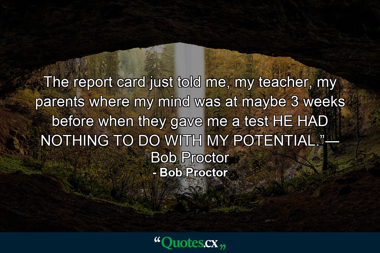 The report card just told me, my teacher, my parents where my mind was at maybe 3 weeks before when they gave me a test HE HAD NOTHING TO DO WITH MY POTENTIAL.”― Bob Proctor - Quote by Bob Proctor