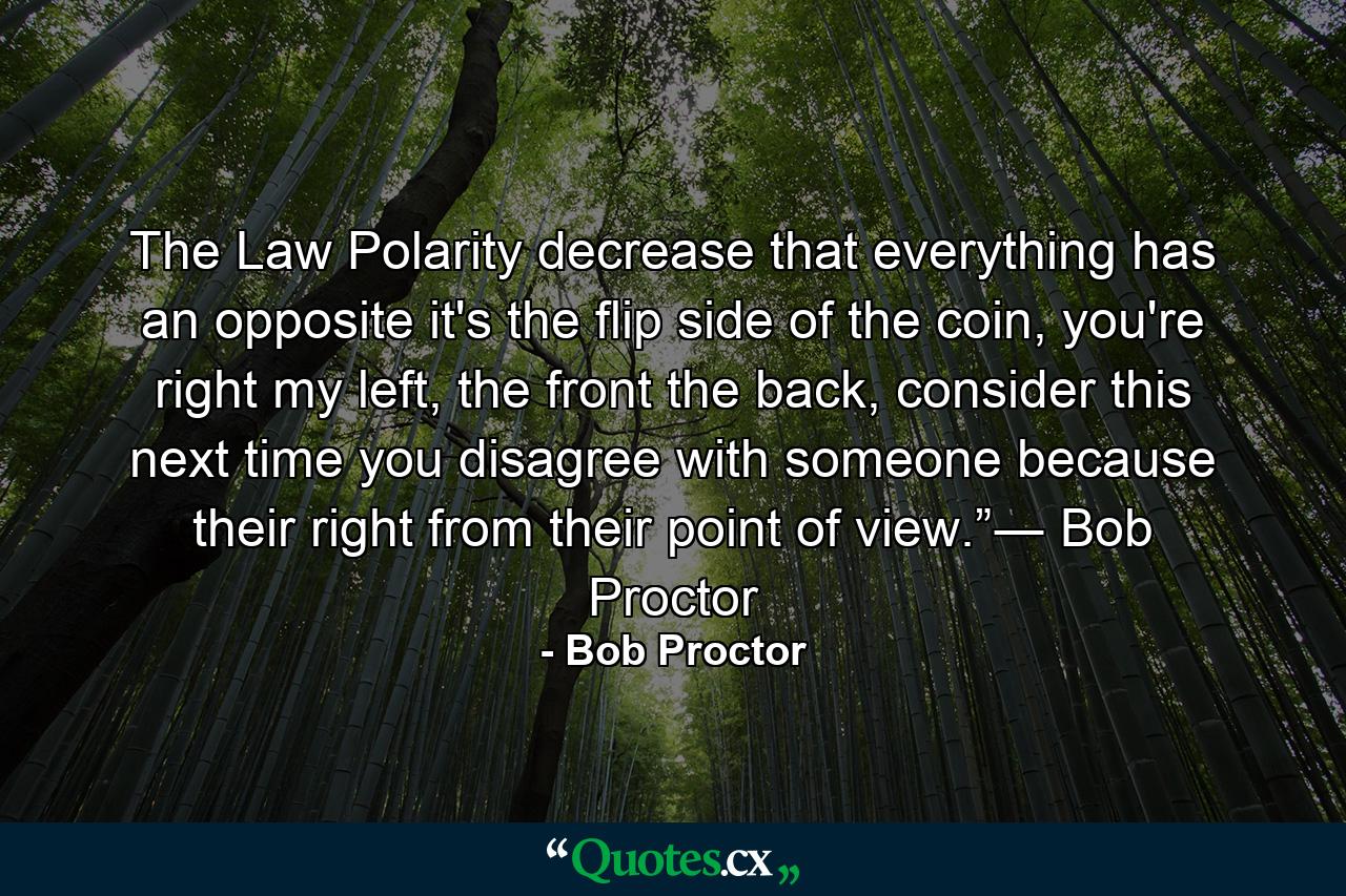 The Law Polarity decrease that everything has an opposite it's the flip side of the coin, you're right my left, the front the back, consider this next time you disagree with someone because their right from their point of view.”― Bob Proctor - Quote by Bob Proctor