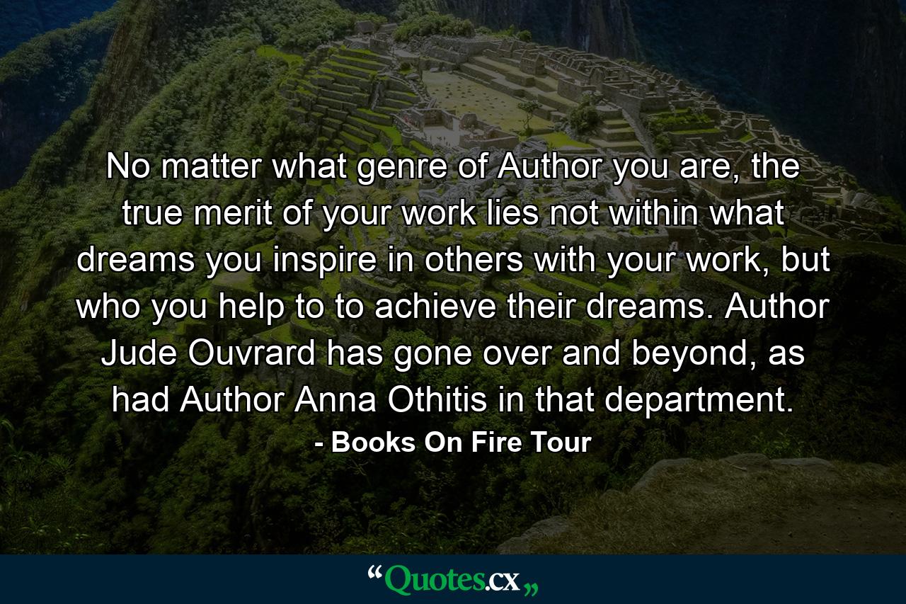 No matter what genre of Author you are, the true merit of your work lies not within what dreams you inspire in others with your work, but who you help to to achieve their dreams. Author Jude Ouvrard has gone over and beyond, as had Author Anna Othitis in that department. - Quote by Books On Fire Tour