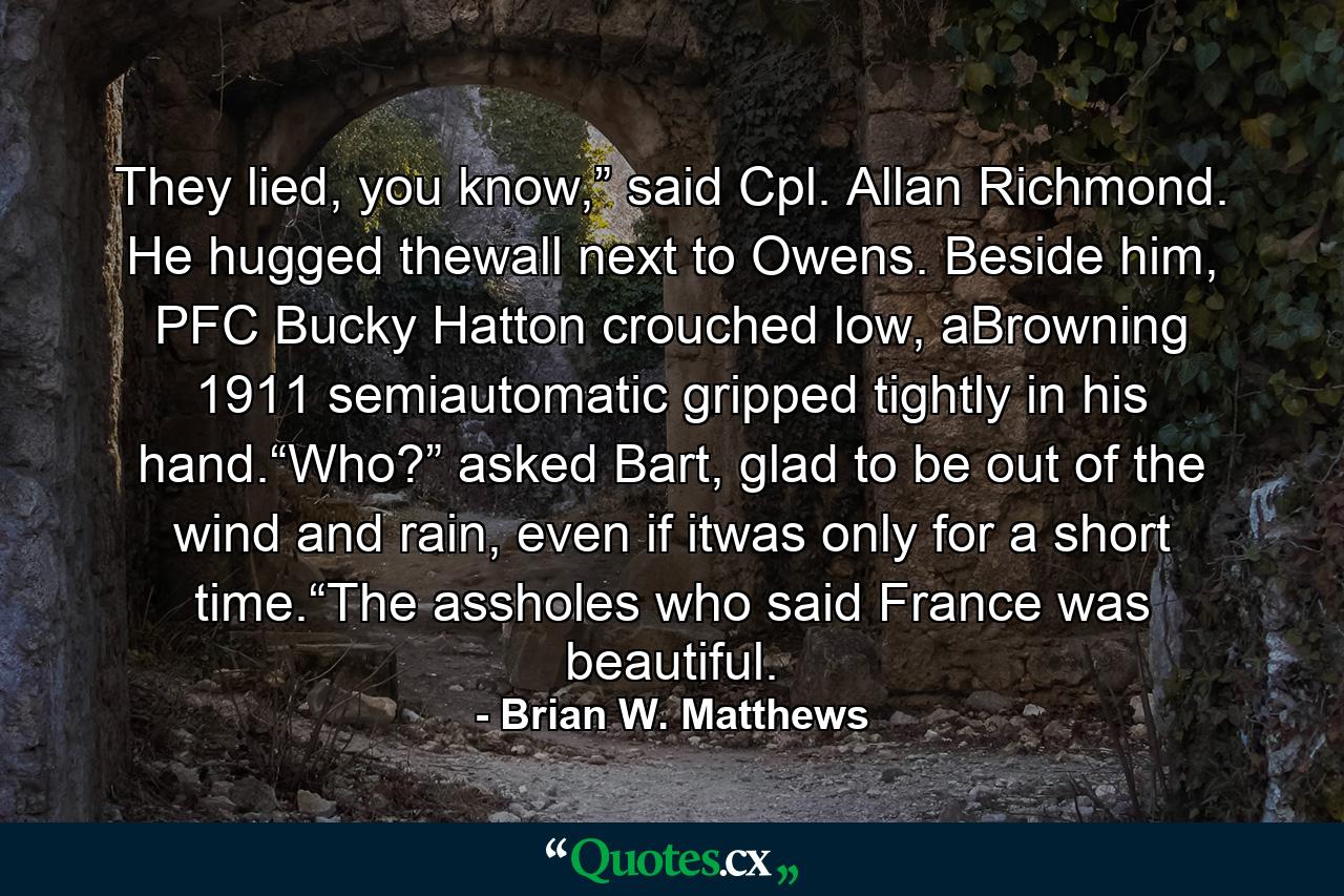 They lied, you know,” said Cpl. Allan Richmond. He hugged thewall next to Owens. Beside him, PFC Bucky Hatton crouched low, aBrowning 1911 semiautomatic gripped tightly in his hand.“Who?” asked Bart, glad to be out of the wind and rain, even if itwas only for a short time.“The assholes who said France was beautiful. - Quote by Brian W. Matthews