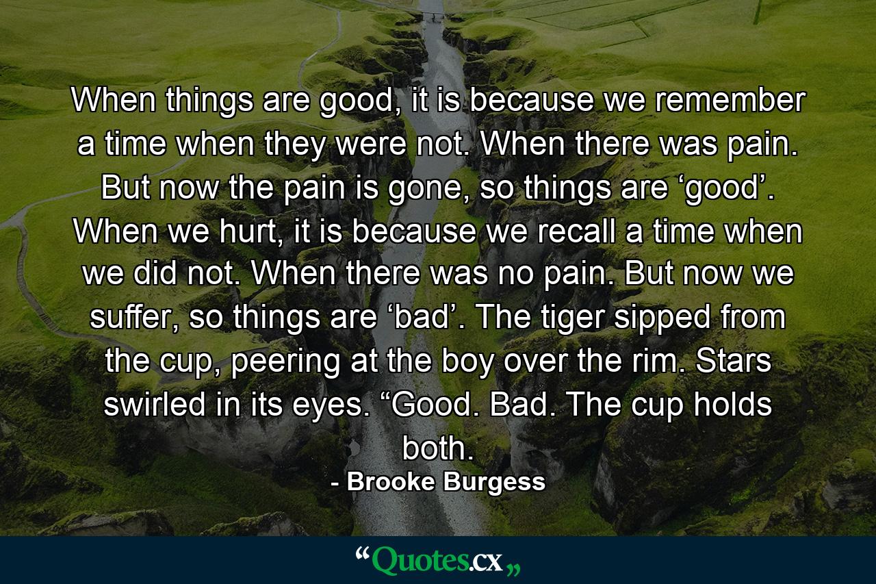 When things are good, it is because we remember a time when they were not. When there was pain. But now the pain is gone, so things are ‘good’. When we hurt, it is because we recall a time when we did not. When there was no pain. But now we suffer, so things are ‘bad’. The tiger sipped from the cup, peering at the boy over the rim. Stars swirled in its eyes. “Good. Bad. The cup holds both. - Quote by Brooke Burgess