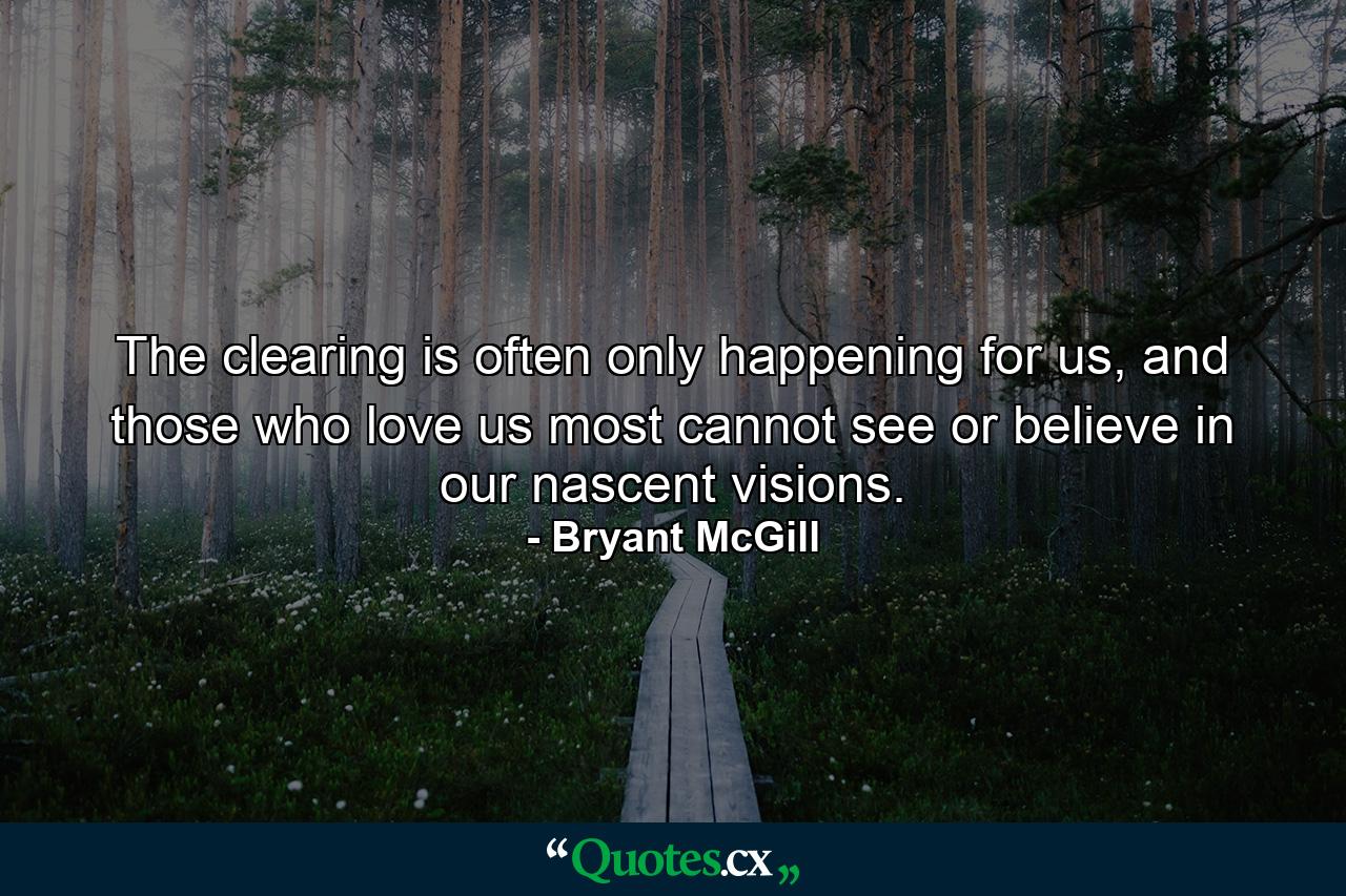 The clearing is often only happening for us, and those who love us most cannot see or believe in our nascent visions. - Quote by Bryant McGill