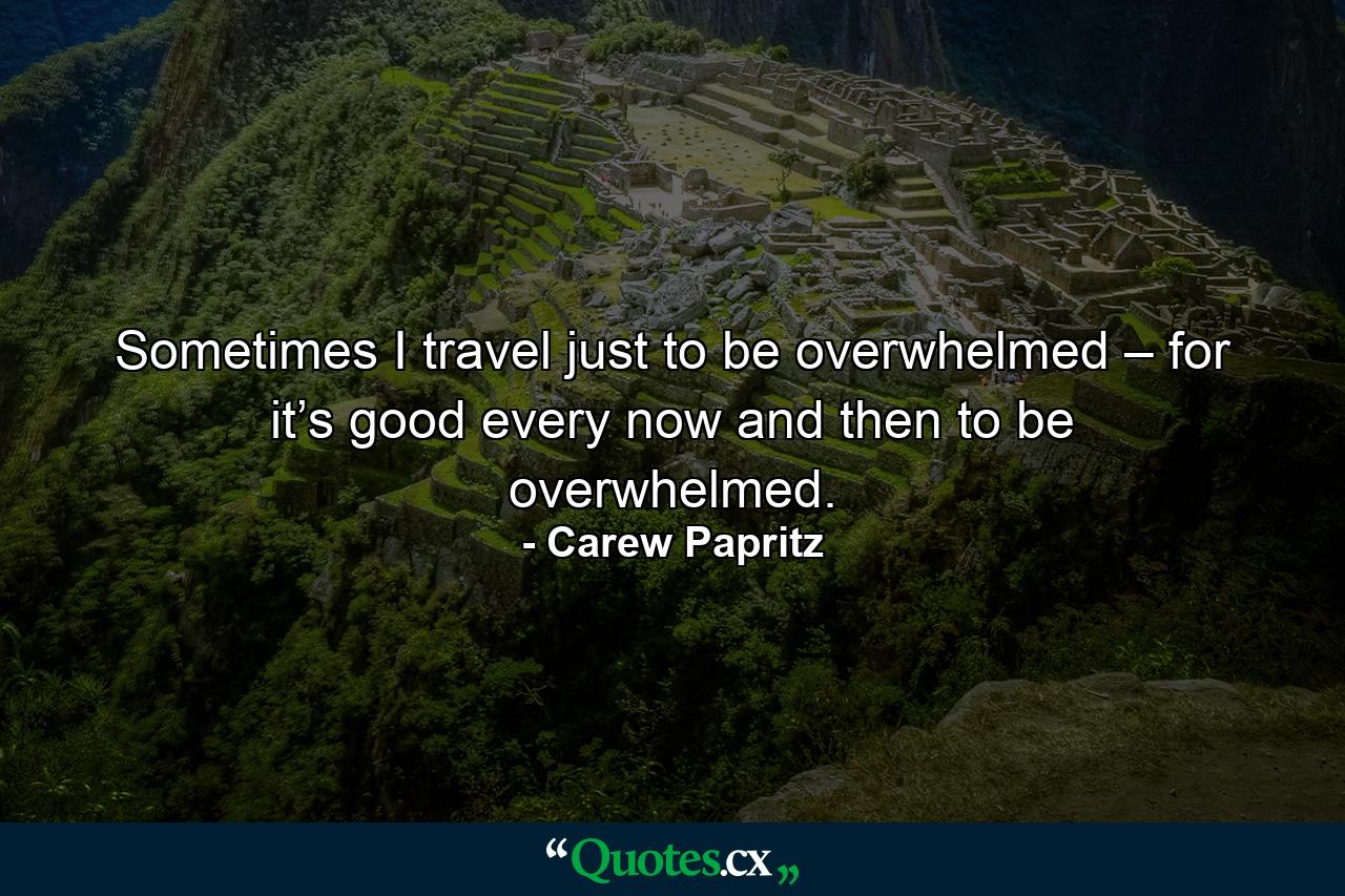 Sometimes I travel just to be overwhelmed – for it’s good every now and then to be overwhelmed. - Quote by Carew Papritz