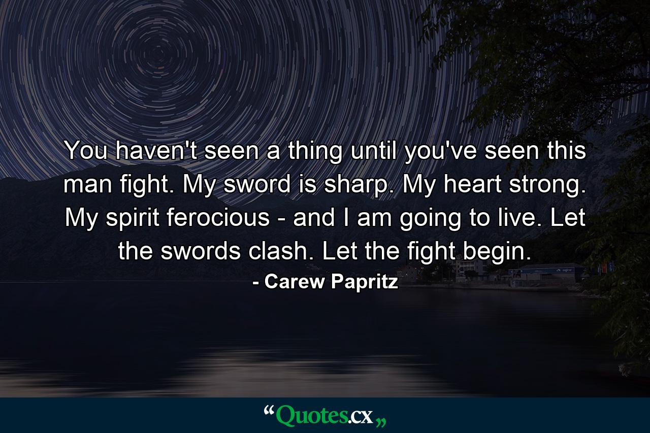 You haven't seen a thing until you've seen this man fight. My sword is sharp. My heart strong. My spirit ferocious - and I am going to live. Let the swords clash. Let the fight begin. - Quote by Carew Papritz