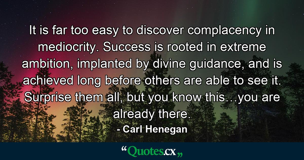 It is far too easy to discover complacency in mediocrity. Success is rooted in extreme ambition, implanted by divine guidance, and is achieved long before others are able to see it. Surprise them all, but you know this…you are already there. - Quote by Carl Henegan