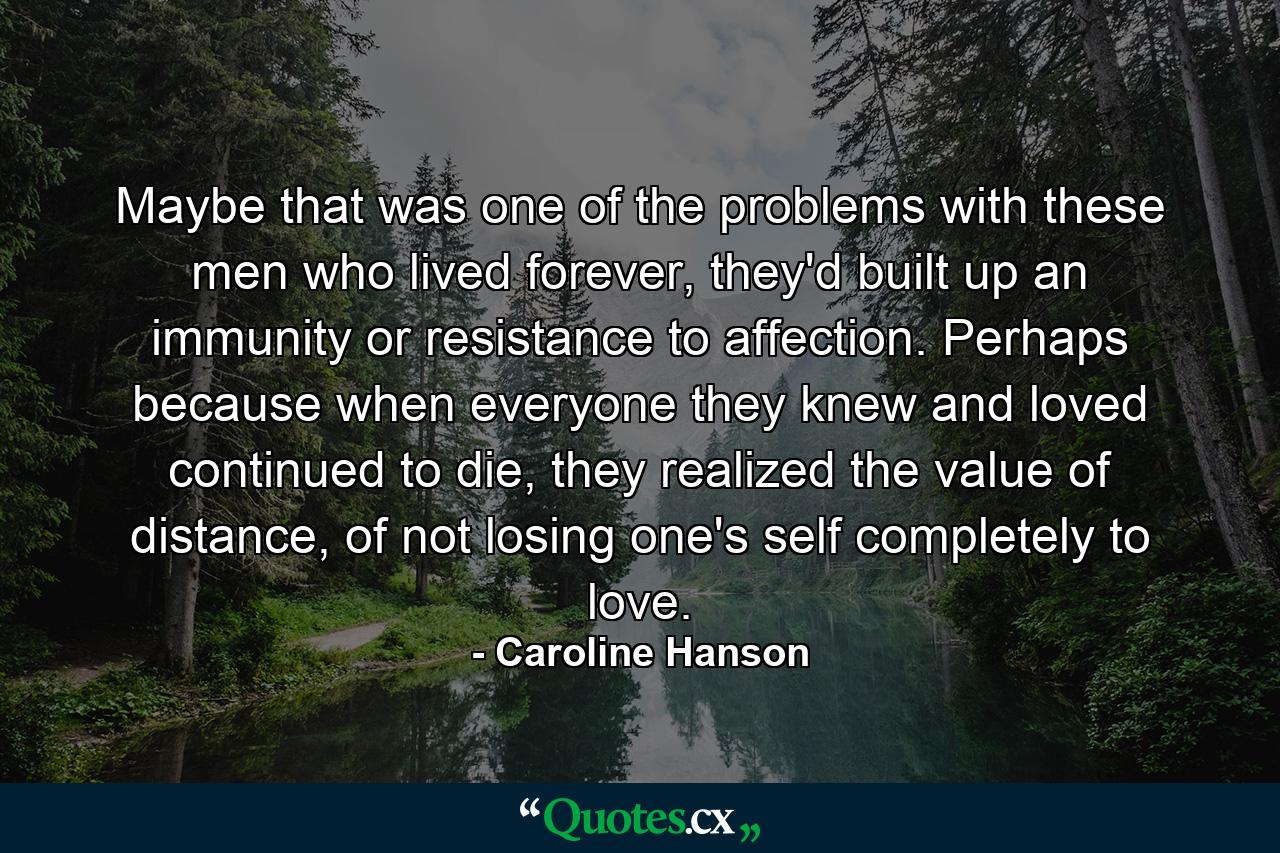 Maybe that was one of the problems with these men who lived forever, they'd built up an immunity or resistance to affection. Perhaps because when everyone they knew and loved continued to die, they realized the value of distance, of not losing one's self completely to love. - Quote by Caroline Hanson