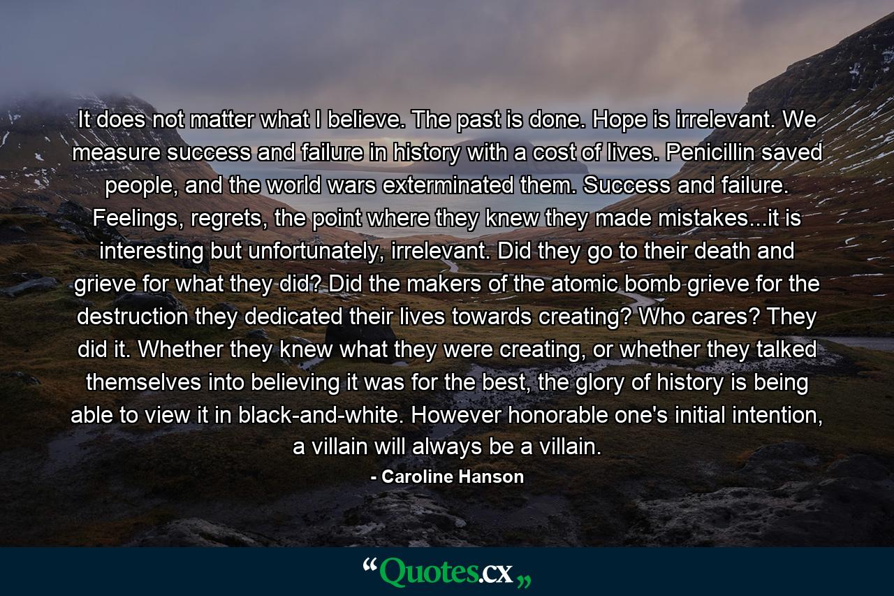 It does not matter what I believe. The past is done. Hope is irrelevant. We measure success and failure in history with a cost of lives. Penicillin saved people, and the world wars exterminated them. Success and failure. Feelings, regrets, the point where they knew they made mistakes...it is interesting but unfortunately, irrelevant. Did they go to their death and grieve for what they did? Did the makers of the atomic bomb grieve for the destruction they dedicated their lives towards creating? Who cares? They did it. Whether they knew what they were creating, or whether they talked themselves into believing it was for the best, the glory of history is being able to view it in black-and-white. However honorable one's initial intention, a villain will always be a villain. - Quote by Caroline Hanson
