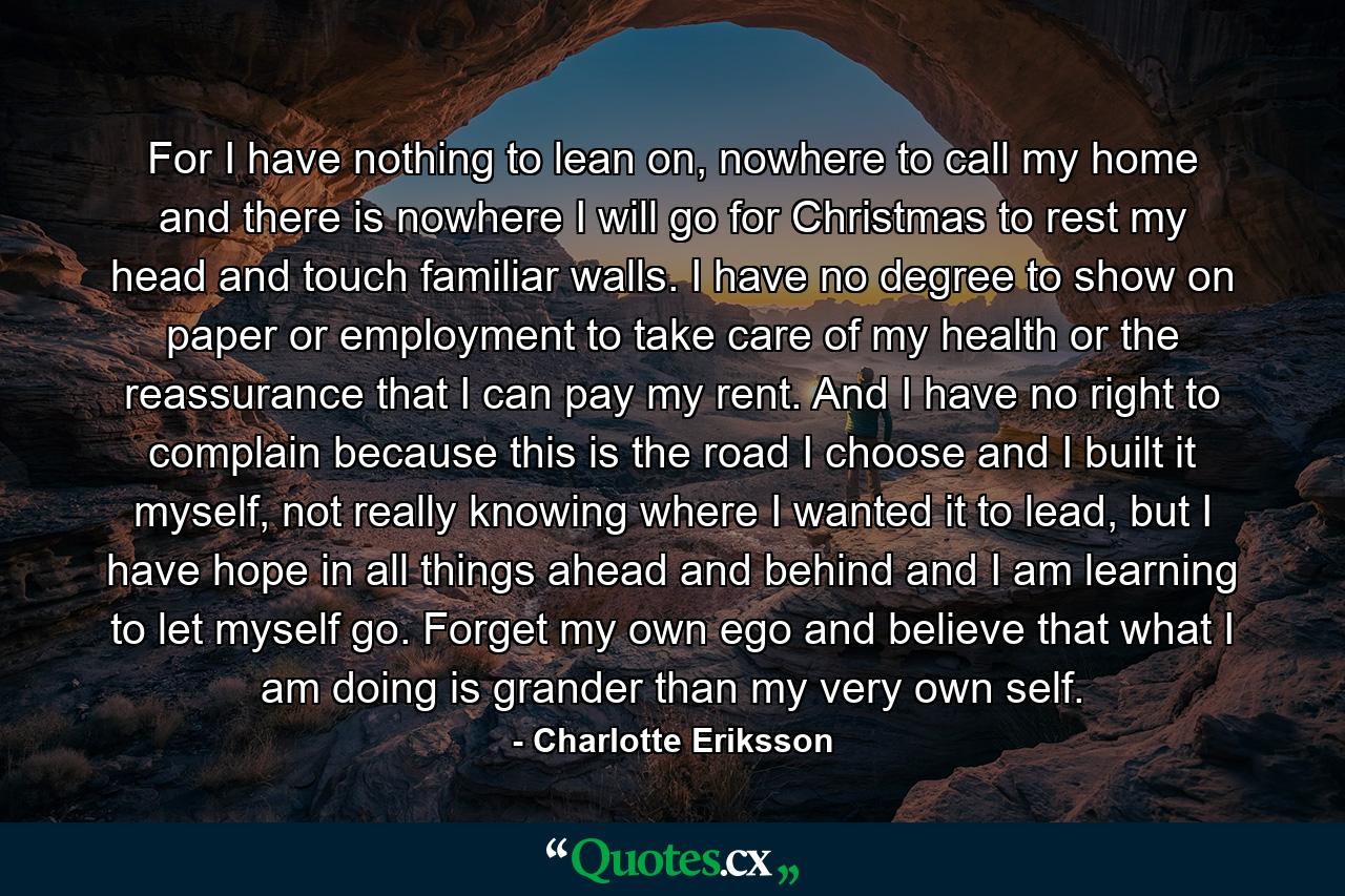For I have nothing to lean on, nowhere to call my home and there is nowhere I will go for Christmas to rest my head and touch familiar walls. I have no degree to show on paper or employment to take care of my health or the reassurance that I can pay my rent. And I have no right to complain because this is the road I choose and I built it myself, not really knowing where I wanted it to lead, but I have hope in all things ahead and behind and I am learning to let myself go. Forget my own ego and believe that what I am doing is grander than my very own self. - Quote by Charlotte Eriksson