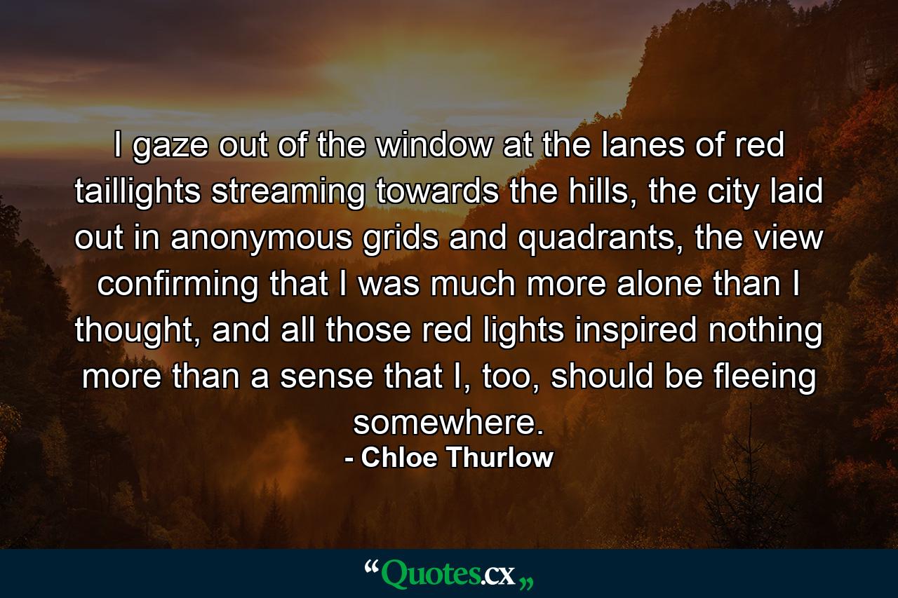 I gaze out of the window at the lanes of red taillights streaming towards the hills, the city laid out in anonymous grids and quadrants, the view confirming that I was much more alone than I thought, and all those red lights inspired nothing more than a sense that I, too, should be fleeing somewhere. - Quote by Chloe Thurlow