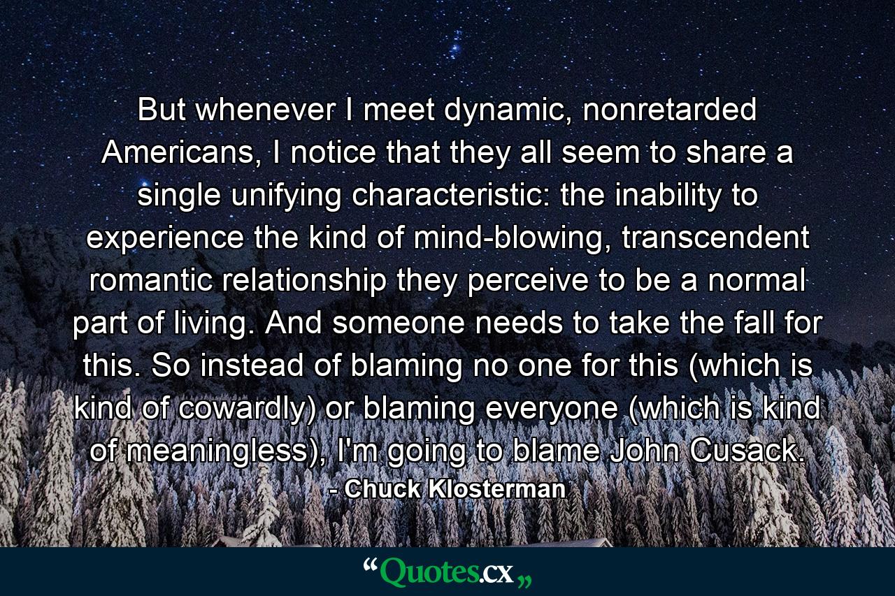 But whenever I meet dynamic, nonretarded Americans, I notice that they all seem to share a single unifying characteristic: the inability to experience the kind of mind-blowing, transcendent romantic relationship they perceive to be a normal part of living. And someone needs to take the fall for this. So instead of blaming no one for this (which is kind of cowardly) or blaming everyone (which is kind of meaningless), I'm going to blame John Cusack. - Quote by Chuck Klosterman