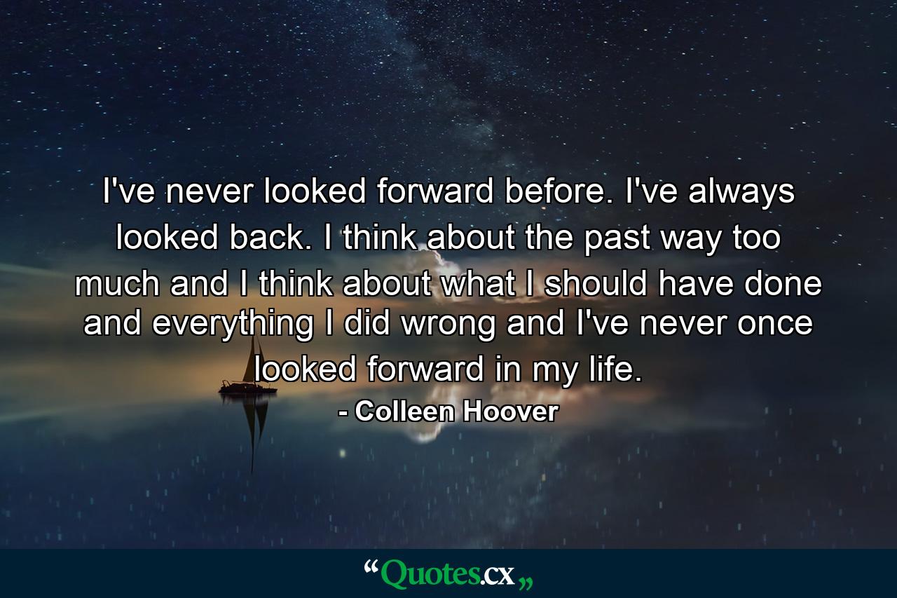 I've never looked forward before. I've always looked back. I think about the past way too much and I think about what I should have done and everything I did wrong and I've never once looked forward in my life. - Quote by Colleen Hoover