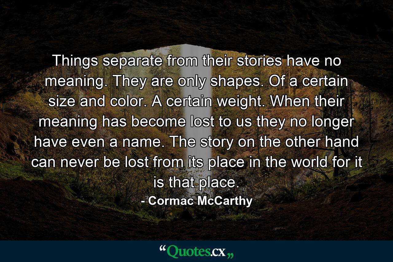 Things separate from their stories have no meaning. They are only shapes. Of a certain size and color. A certain weight. When their meaning has become lost to us they no longer have even a name. The story on the other hand can never be lost from its place in the world for it is that place. - Quote by Cormac McCarthy