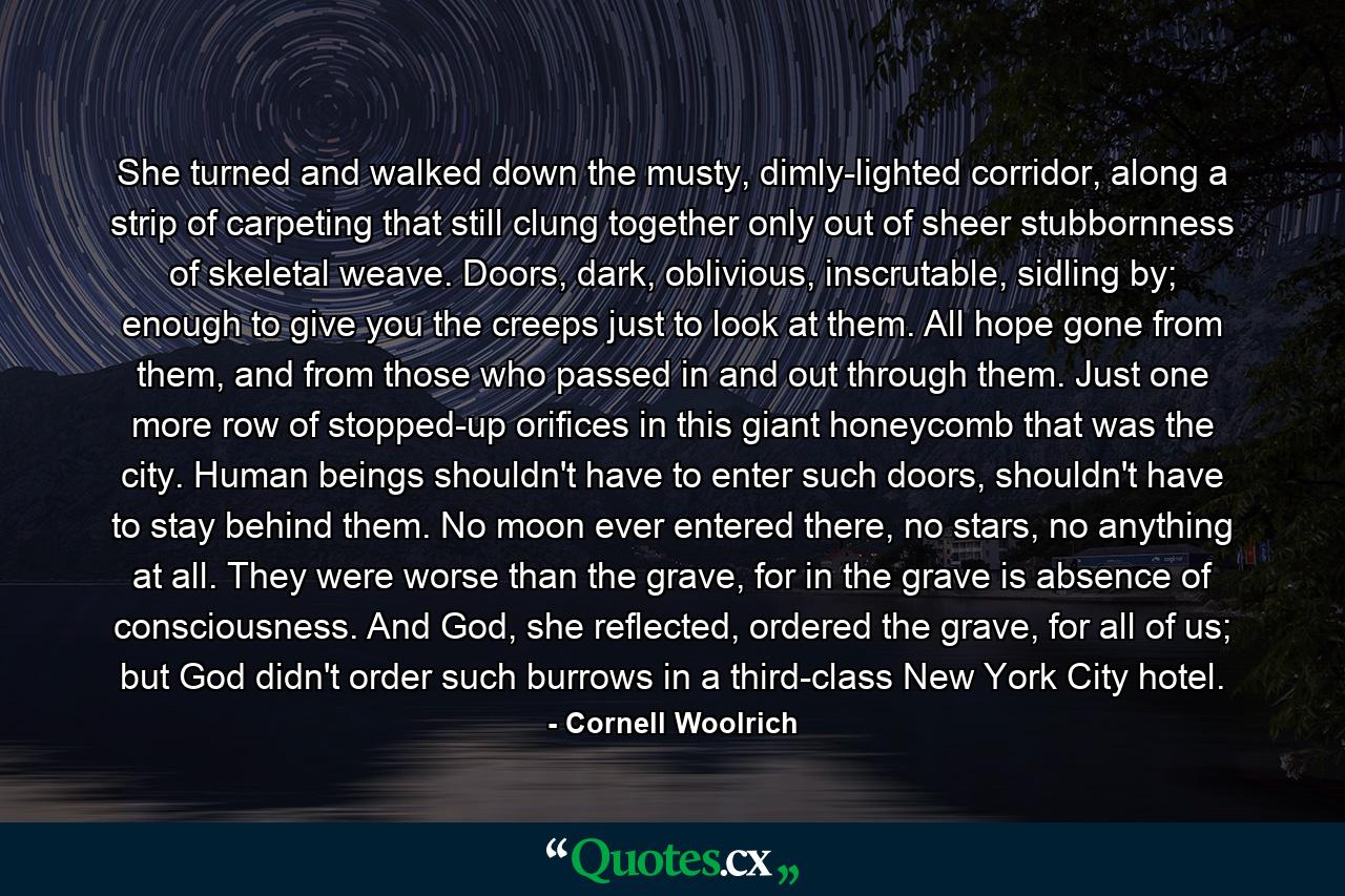 She turned and walked down the musty, dimly-lighted corridor, along a strip of carpeting that still clung together only out of sheer stubbornness of skeletal weave. Doors, dark, oblivious, inscrutable, sidling by; enough to give you the creeps just to look at them. All hope gone from them, and from those who passed in and out through them. Just one more row of stopped-up orifices in this giant honeycomb that was the city. Human beings shouldn't have to enter such doors, shouldn't have to stay behind them. No moon ever entered there, no stars, no anything at all. They were worse than the grave, for in the grave is absence of consciousness. And God, she reflected, ordered the grave, for all of us; but God didn't order such burrows in a third-class New York City hotel. - Quote by Cornell Woolrich