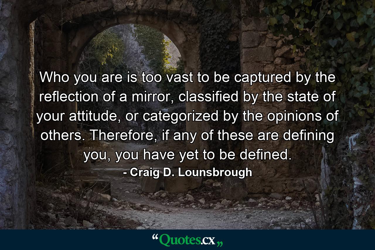 Who you are is too vast to be captured by the reflection of a mirror, classified by the state of your attitude, or categorized by the opinions of others. Therefore, if any of these are defining you, you have yet to be defined. - Quote by Craig D. Lounsbrough