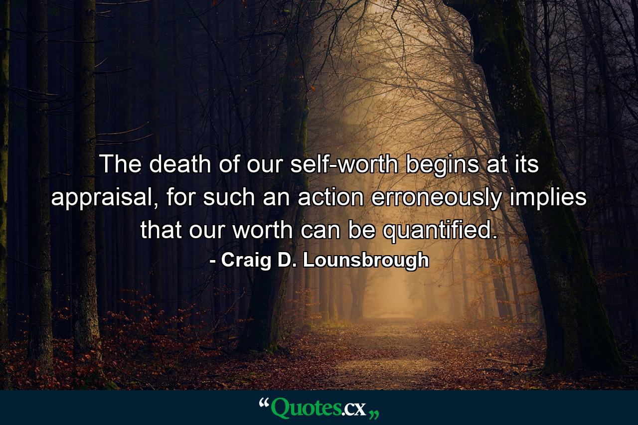 The death of our self-worth begins at its appraisal, for such an action erroneously implies that our worth can be quantified. - Quote by Craig D. Lounsbrough