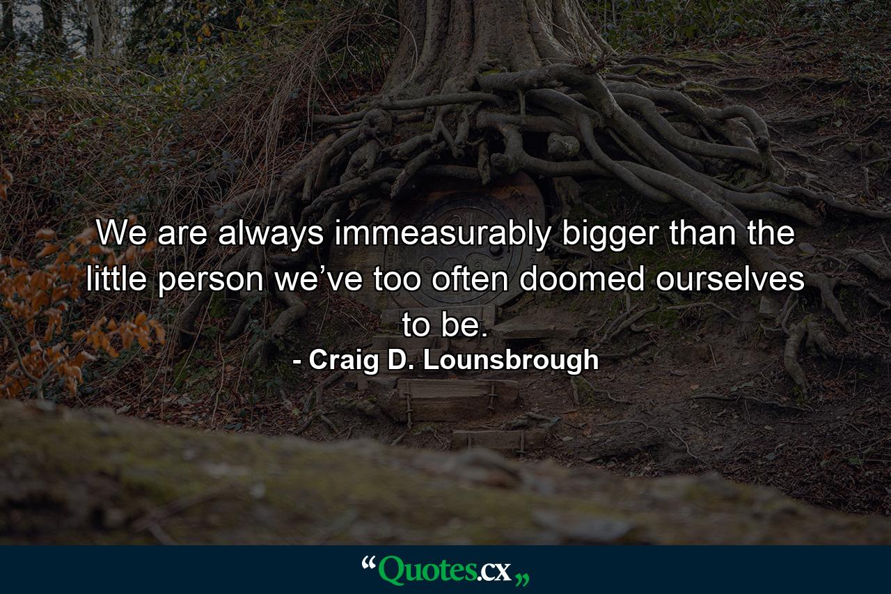 We are always immeasurably bigger than the little person we’ve too often doomed ourselves to be. - Quote by Craig D. Lounsbrough