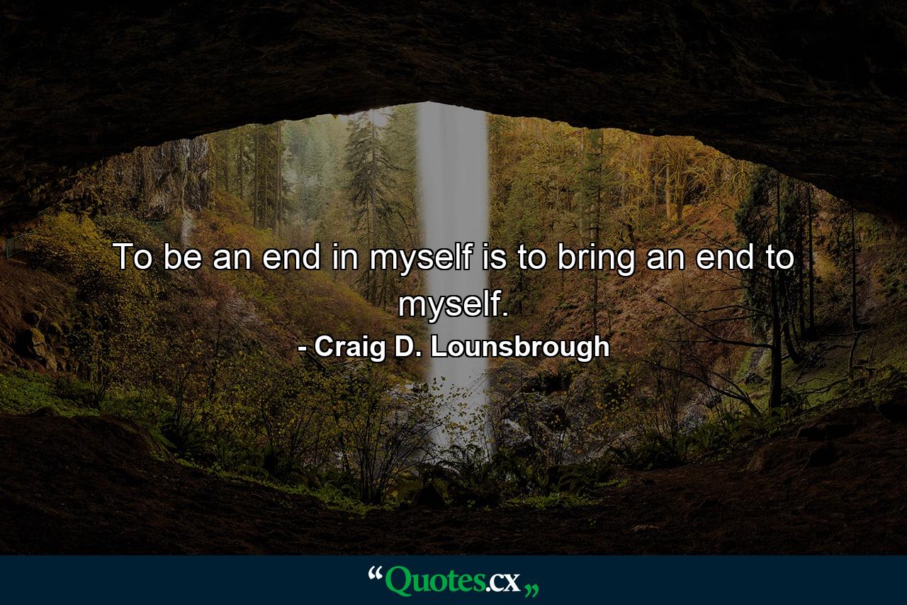 To be an end in myself is to bring an end to myself. - Quote by Craig D. Lounsbrough