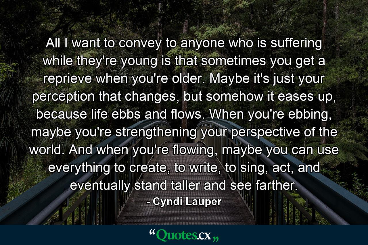All I want to convey to anyone who is suffering while they're young is that sometimes you get a reprieve when you're older. Maybe it's just your perception that changes, but somehow it eases up, because life ebbs and flows. When you're ebbing, maybe you're strengthening your perspective of the world. And when you're flowing, maybe you can use everything to create, to write, to sing, act, and eventually stand taller and see farther. - Quote by Cyndi Lauper