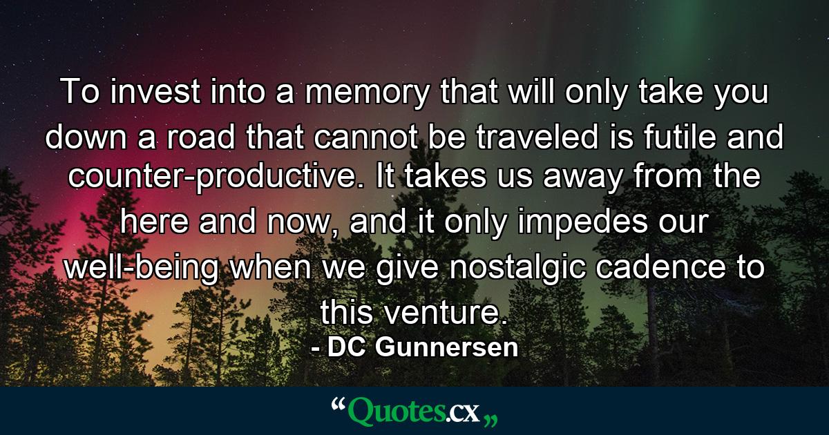 To invest into a memory that will only take you down a road that cannot be traveled is futile and counter-productive. It takes us away from the here and now, and it only impedes our well-being when we give nostalgic cadence to this venture. - Quote by DC Gunnersen