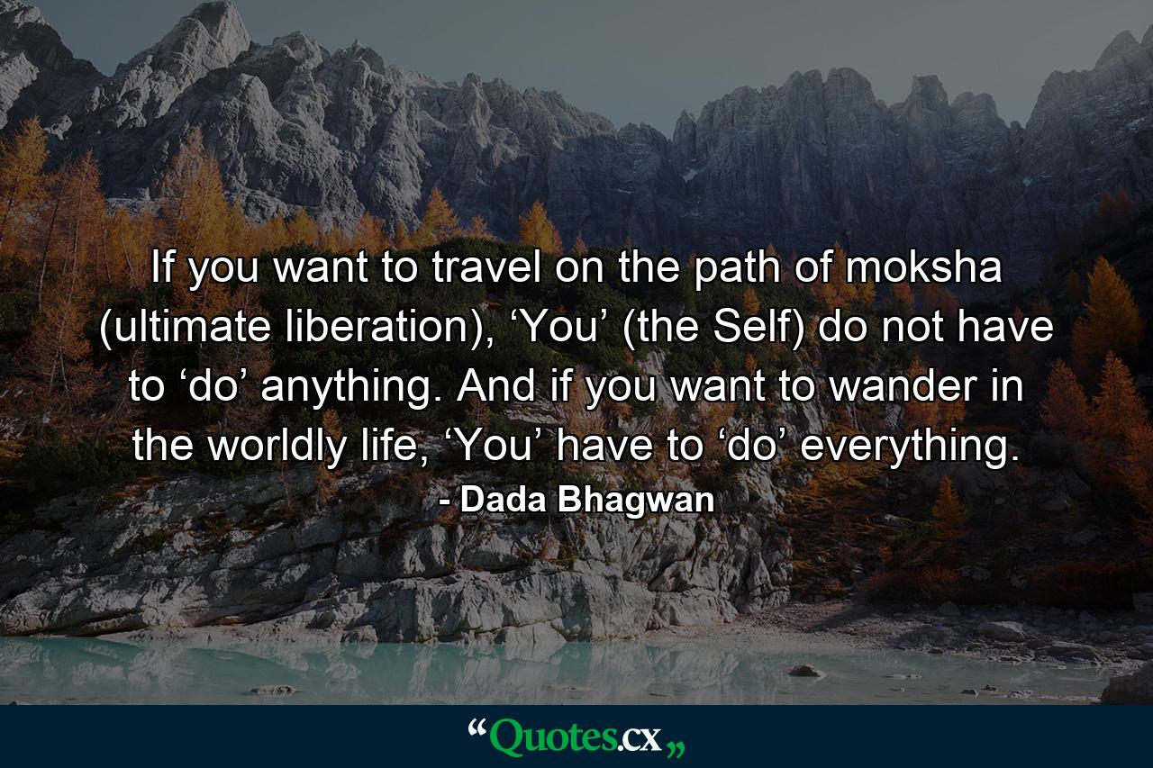 If you want to travel on the path of moksha (ultimate liberation), ‘You’ (the Self) do not have to ‘do’ anything. And if you want to wander in the worldly life, ‘You’ have to ‘do’ everything. - Quote by Dada Bhagwan