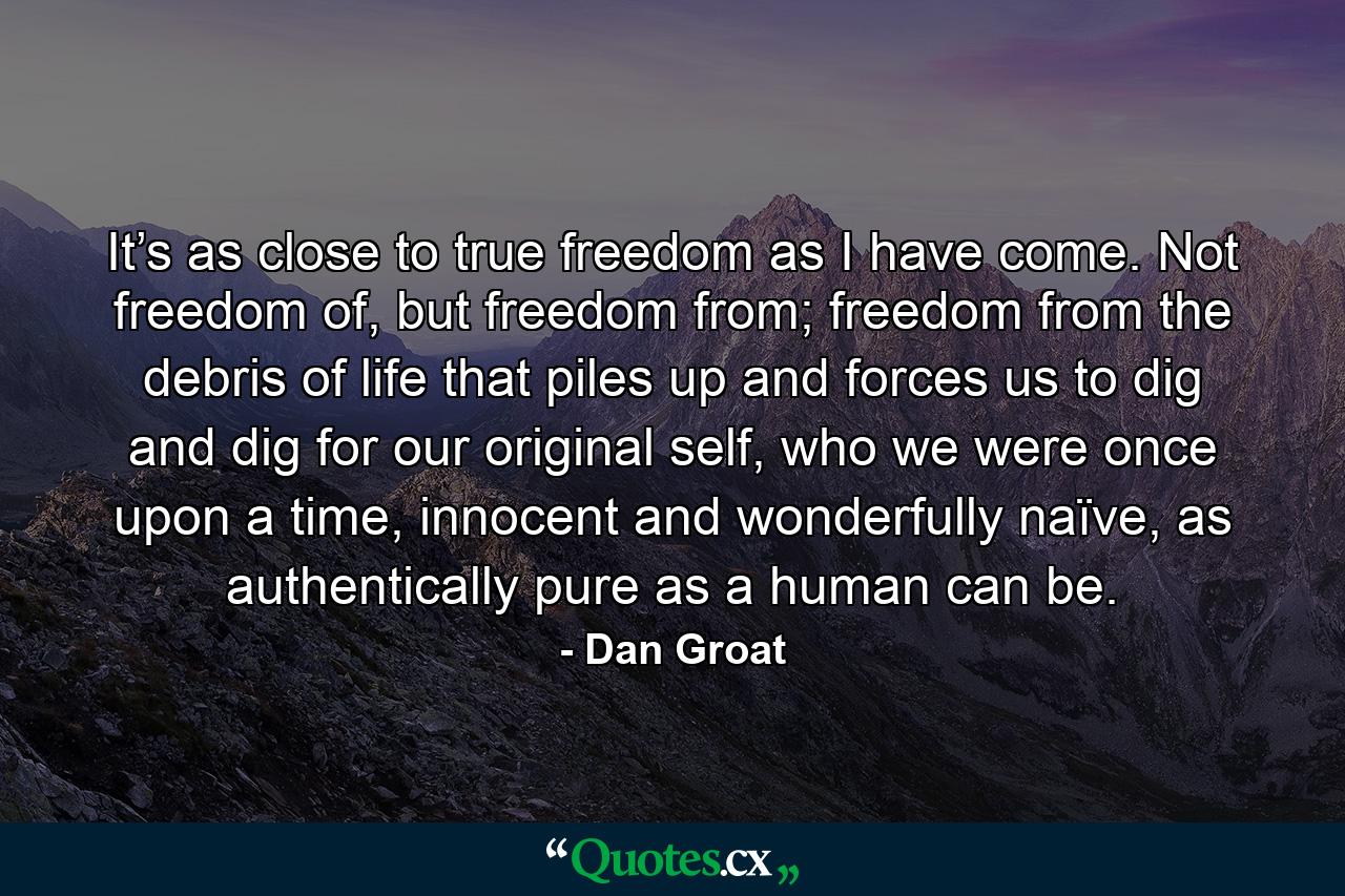 It’s as close to true freedom as I have come. Not freedom of, but freedom from; freedom from the debris of life that piles up and forces us to dig and dig for our original self, who we were once upon a time, innocent and wonderfully naïve, as authentically pure as a human can be. - Quote by Dan Groat